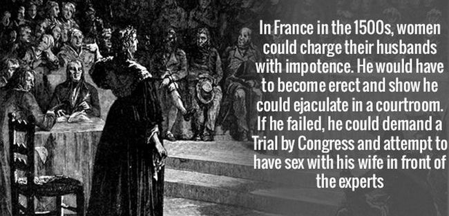 1 - Ở Pháp đầu những năm 1500, phụ nữ có thể kiện chồng mình do bị bất lực. Người chồng sẽ phải chứng minh chuyện mình không bị bất lực bằng cách thực hiện việc đó trong phòng xử án. Nếu anh ta thất bại, anh có thể yêu cầu một phiên tòa với Quốc hội, và lúc này anh ta sẽ phải quan hệ với chính vợ mình trước mặt họ.




