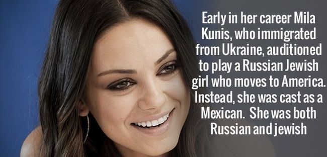15. Những năm đầu sự nghiệp, Mila Kunis đã thi tuyển để đóng vai một cô gái Do Thái người Nga mới đến nước Mỹ. Những thay vì thế cô lại được tuyển vào vai người Mexico trong khi cô là người Nga và Do Thái.


