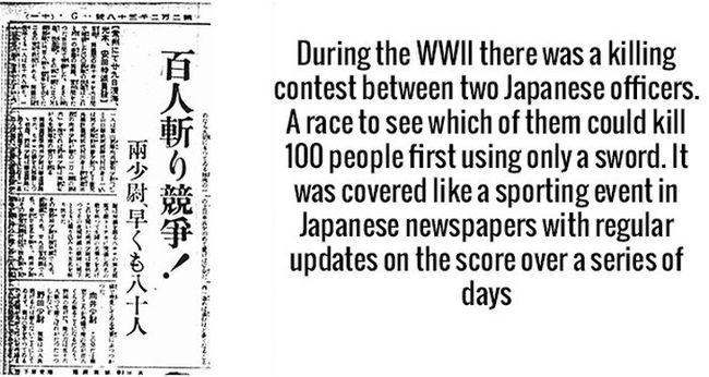 Trong Thế chiến thứ 2, có một cuộc thi giết 100 người chỉ bằng kiếm giữa hai sĩ quan người Nhật, ai giết được trước thì thắng. Nó đã được che đậy là một cuộc thi đấu thể thao ở trên báo và vẫn cập nhật thông tin sau vài ngày.


